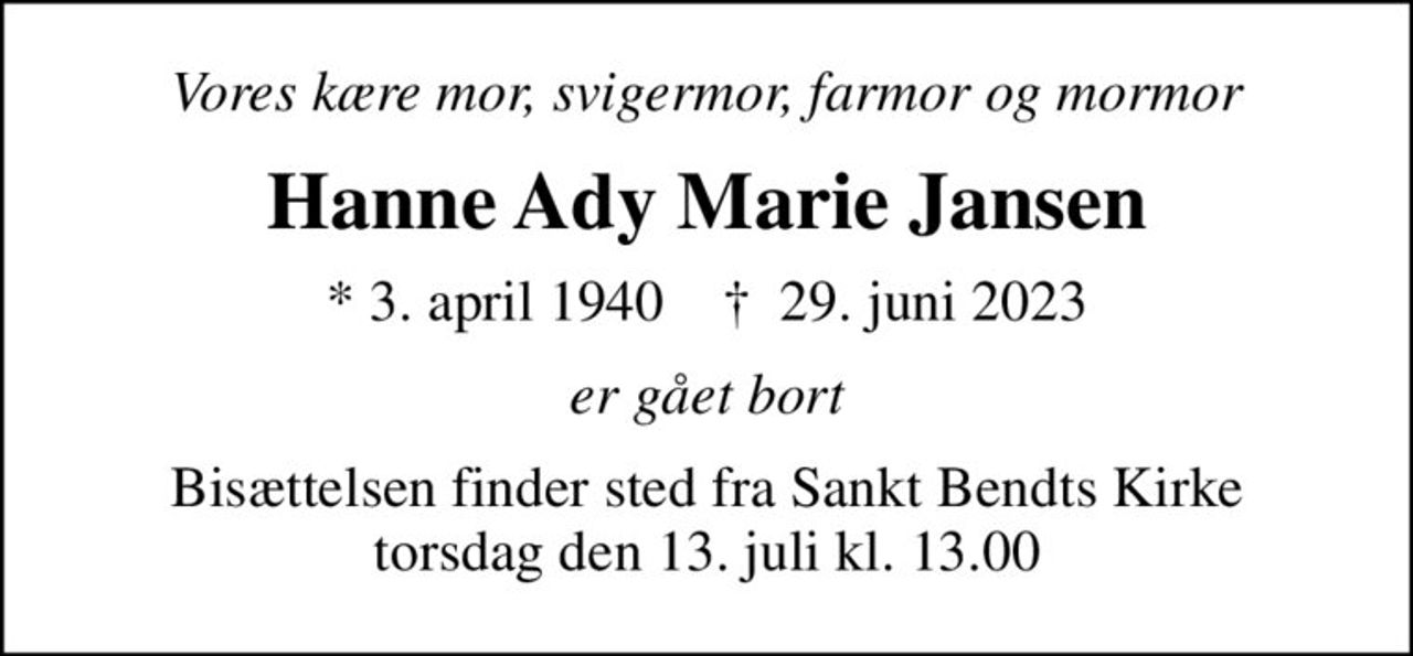 Vores kære mor, svigermor, farmor og mormor
Hanne Ady Marie Jansen
* 3. april 1940    ✝ 29. juni 2023
er gået bort
Bisættelsen finder sted fra Sankt Bendts Kirke  torsdag den 13. juli kl. 13.00