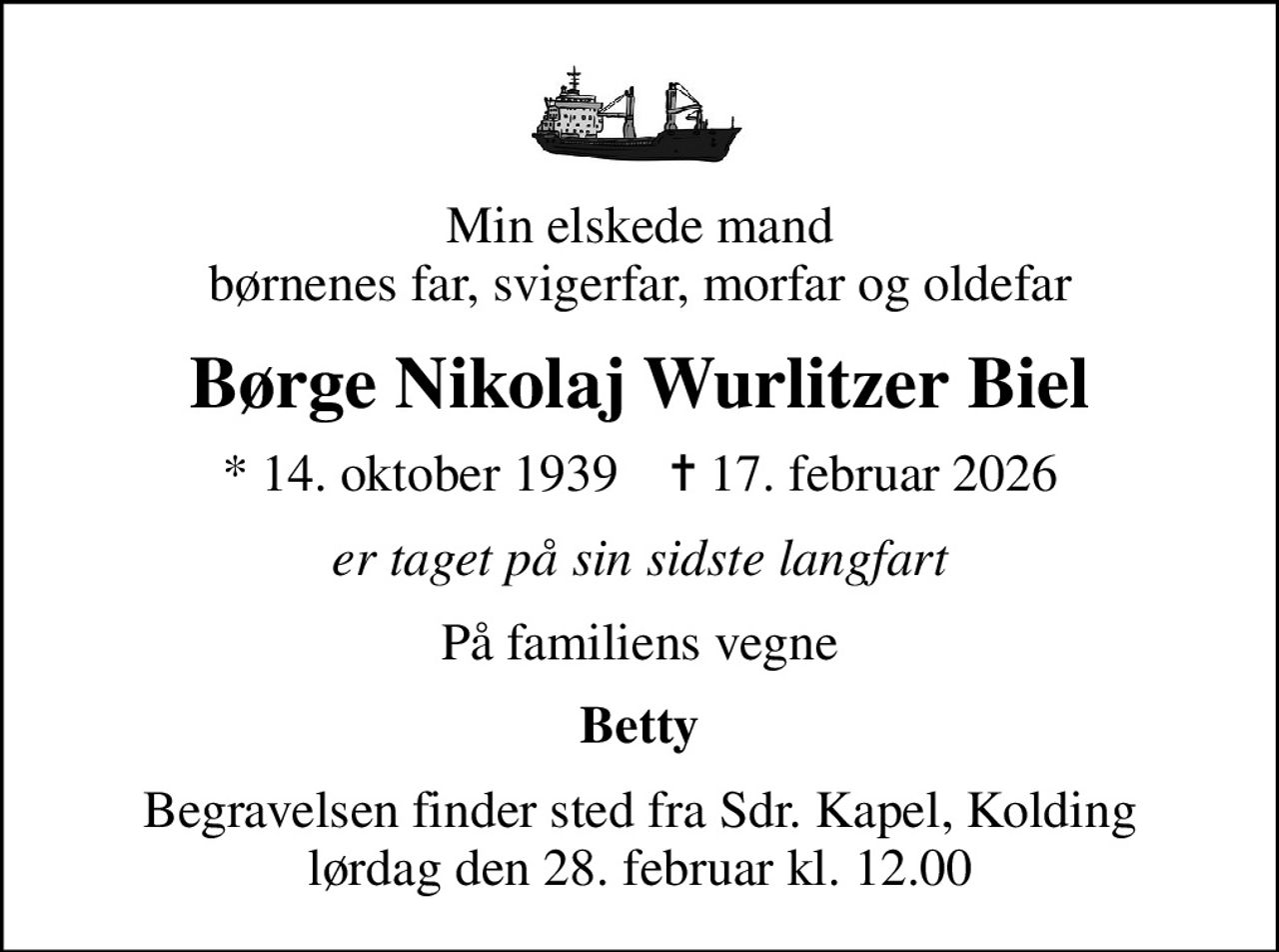 Min elskede mand børnenes far, svigerfar, morfar og oldefar
Børge Nikolaj Wurlitzer Biel
* 14. oktober 1939    ✝ 17. februar 2026
er taget på sin sidste langfart
På familiens vegne
Betty
Begravelsen finder sted fra Sdr. Kapel, Kolding  lørdag den 28. februar kl. 12.00
