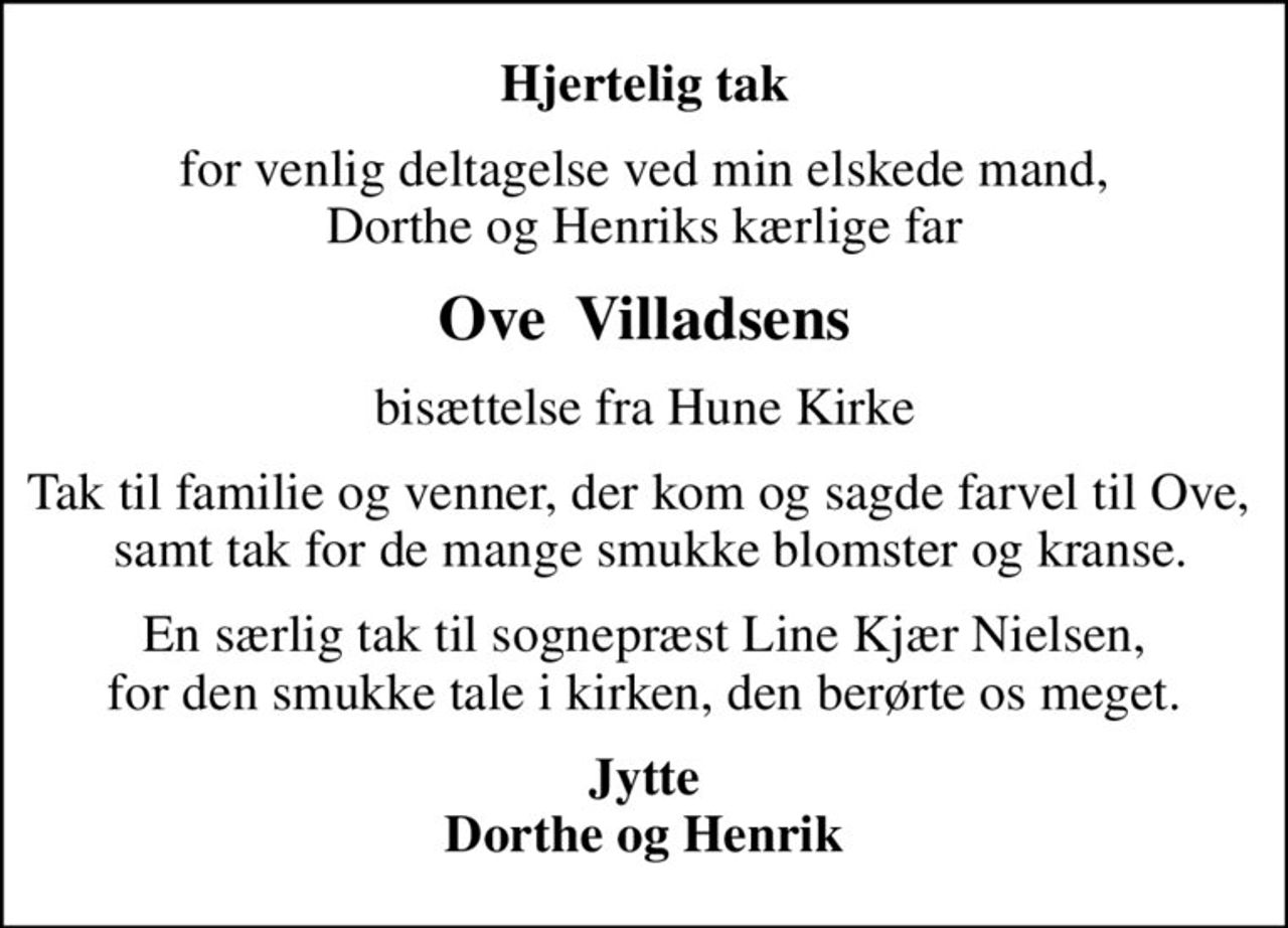 Hjertelig tak
for venlig deltagelse ved min elskede mand, Dorthe og Henriks kærlige far
Ove  Villadsens
bisættelse fra Hune Kirke
Tak til familie og venner, der kom og sagde farvel til Ove,   samt tak for de mange smukke blomster og kranse.
En særlig tak til sognepræst Line Kjær Nielsen, for den smukke tale i kirken, den berørte os meget.
Jytte Dorthe og Henrik