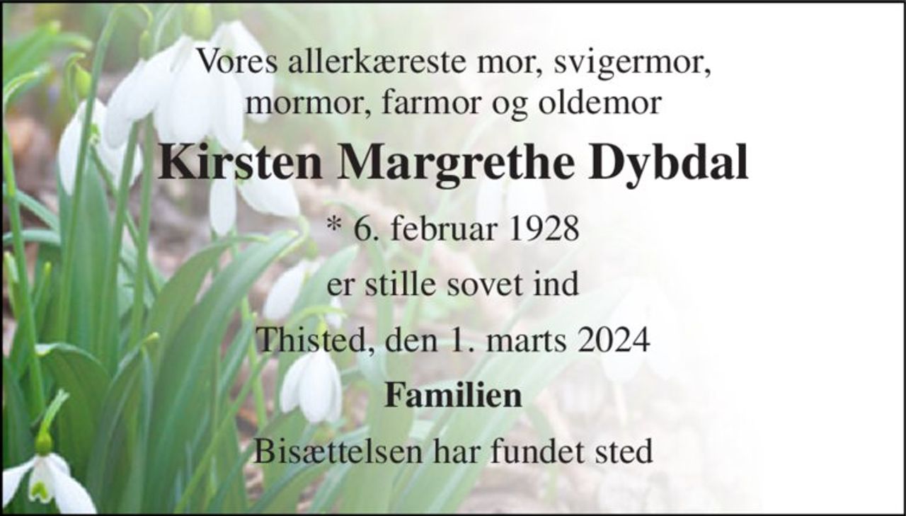Vores allerkæreste mor, svigermor, mormor, farmor og oldemor 
Kirsten Margrethe Dybdal 
*​ 6. februar 1928 
er stille sovet ind 
Thisted, den 1. marts 2024 
Familien 
Bisættelsen har fundet sted