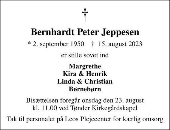 Bernhardt Peter Jeppesen
* 2. september 1950    &#x271d; 15. august 2023
er stille sovet ind
Margrethe Kira & Henrik Linda & Christian Børnebørn
Bisættelsen foregår onsdag den 23. august kl. 11.00 ved Tønder Kirkegårdskapel
Tak til personalet på Leos Plejecenter for kærlig omsorg