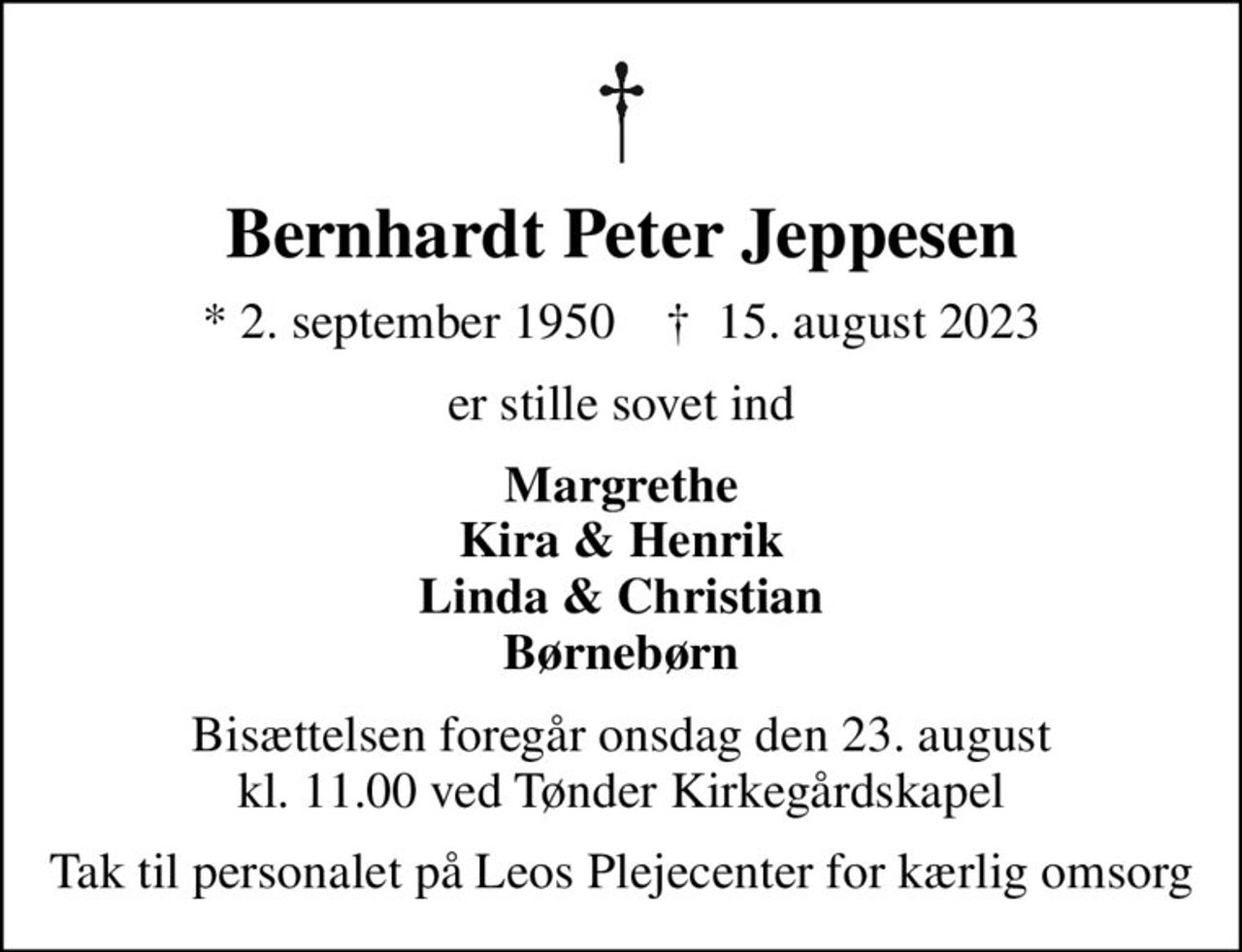 Bernhardt Peter Jeppesen
* 2. september 1950    ✝ 15. august 2023
er stille sovet ind
Margrethe Kira & Henrik Linda & Christian Børnebørn
Bisættelsen foregår onsdag den 23. august kl. 11.00 ved Tønder Kirkegårdskapel
Tak til personalet på Leos Plejecenter for kærlig omsorg