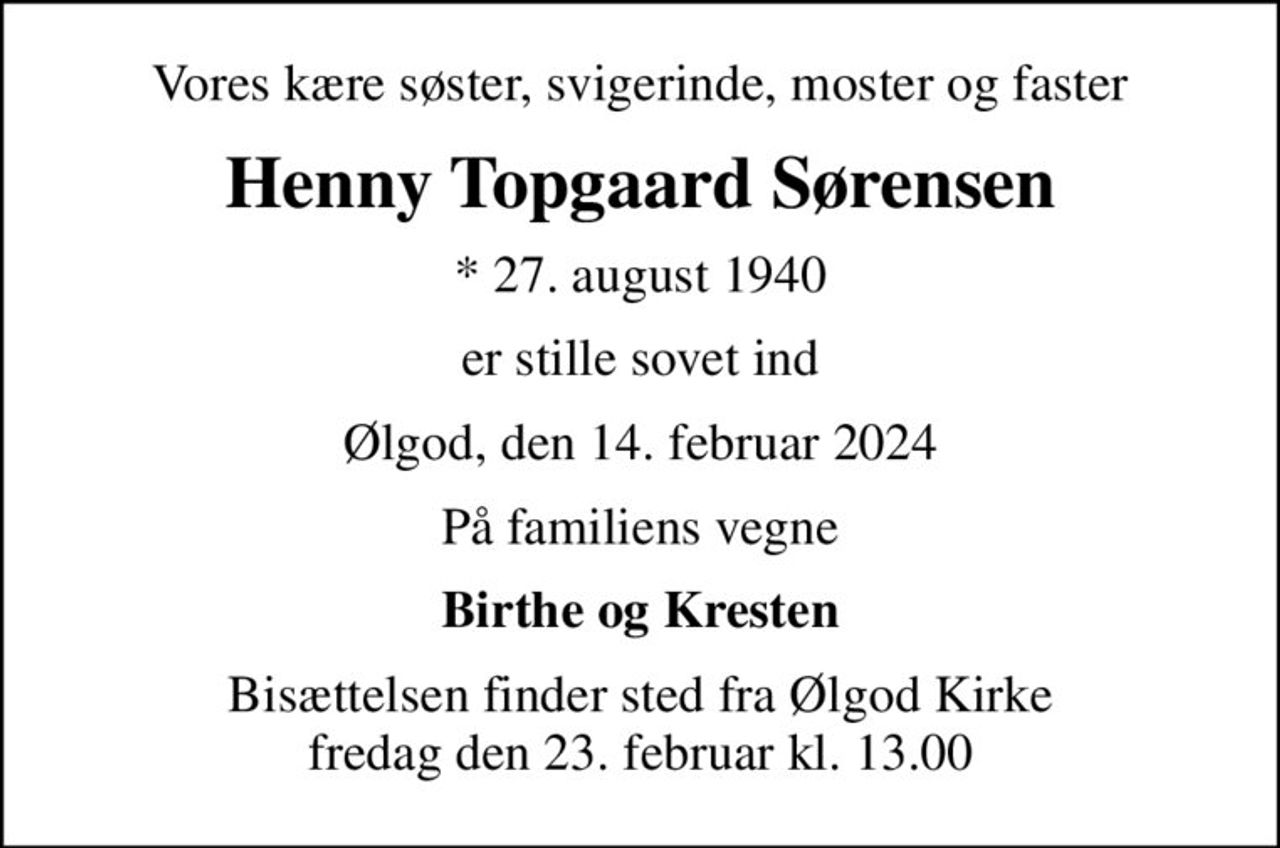 Vores kære søster, svigerinde, moster og faster
Henny Topgaard Sørensen
* 27. august 1940
er stille sovet ind
Ølgod, den 14. februar 2024
På familiens vegne
Birthe og Kresten
Bisættelsen finder sted fra Ølgod Kirke  fredag den 23. februar kl. 13.00