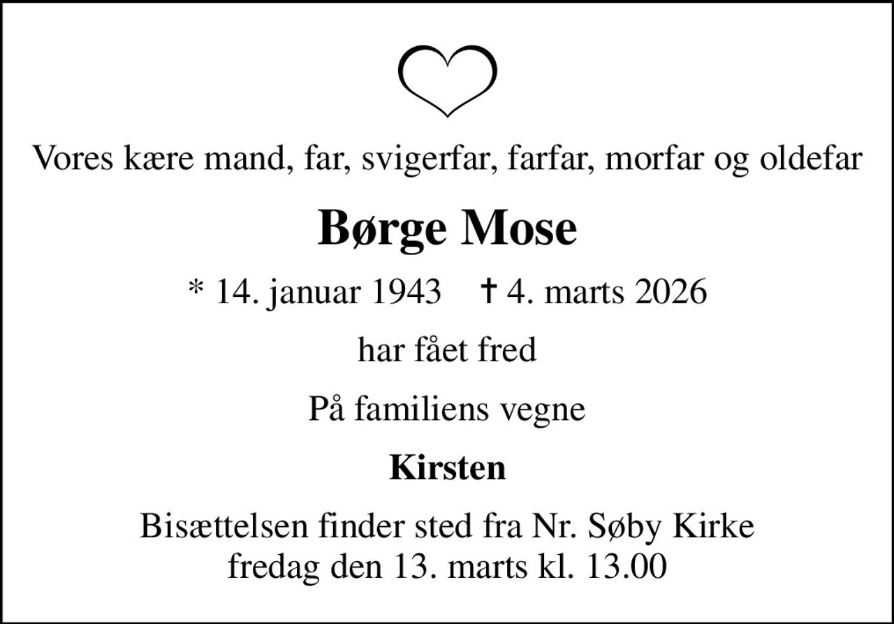 Vores kære mand, far, svigerfar, farfar, morfar og oldefar
Børge Mose
* 14. januar 1943    ✝ 4. marts 2026
har fået fred
På familiens vegne
Kirsten
Bisættelsen finder sted fra Nr. Søby Kirke  fredag den 13. marts kl. 13.00