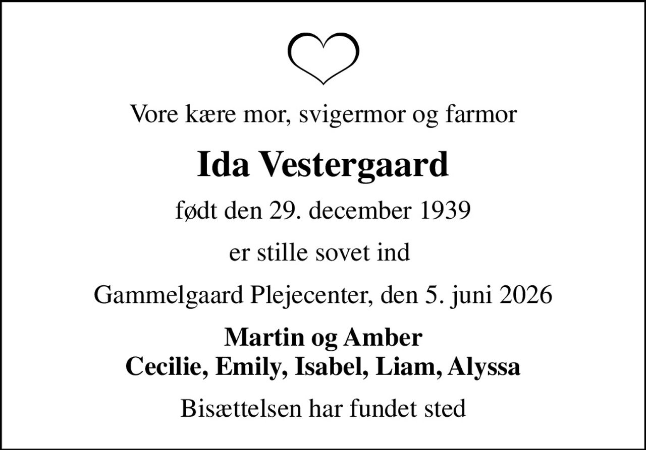 Vore kære mor, svigermor og farmor
Ida Vestergaard
født den 29. december 1939
er stille sovet ind 
Gammelgaard Plejecenter, den 5. juni 2026
Martin og Amber Cecilie, Emily, Isabel, Liam, Alyssa
Bisættelsen har fundet sted