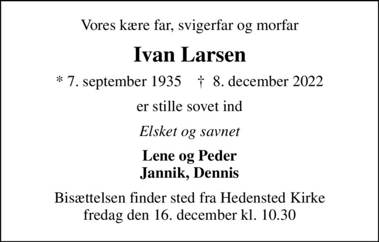 Vores kære far, svigerfar og morfar
Ivan Larsen
* 7. september 1935    ✝ 8. december 2022
er stille sovet ind
Elsket og savnet
Lene og Peder Jannik, Dennis
Bisættelsen finder sted fra Hedensted Kirke  fredag den 16. december kl. 10.30