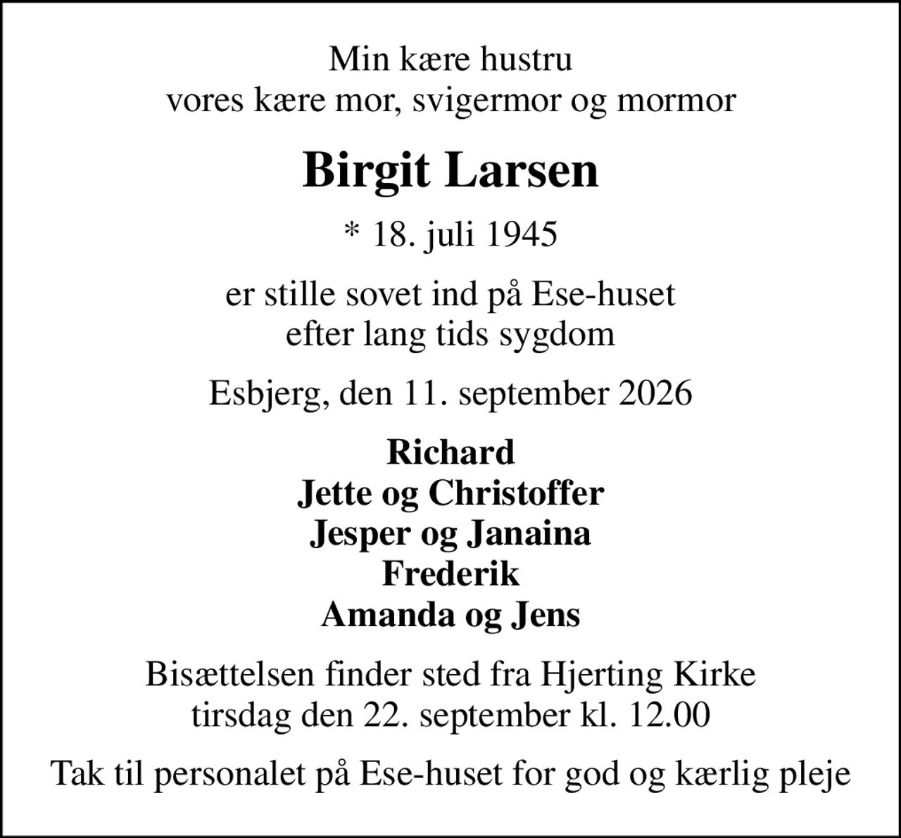 Min kære hustru vores kære mor, svigermor og mormor
Birgit Larsen
* 18. juli 1945
er stille sovet ind på Ese-huset efter lang tids sygdom
Esbjerg, den 11. september 2026
Richard Jette og Christoffer Jesper og Janaina Frederik Amanda og Jens
Bisættelsen finder sted fra Hjerting Kirke  tirsdag den 22. september kl. 12.00 
Tak til personalet på Ese-huset for god og kærlig pleje