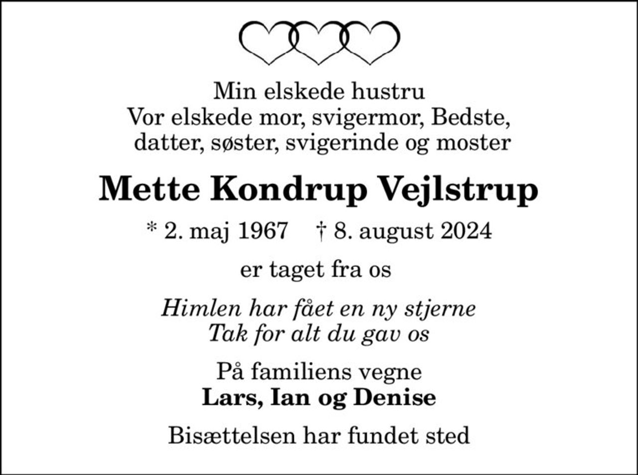 Min elskede hustru Vor elskede mor, svigermor, Bedste,  datter, søster, svigerinde og moster
Mette Kondrup Vejlstrup
* 2. maj 1967    ✝ 8. august 2024
er taget fra os 
Himlen har fået en ny stjerne Tak for alt du gav os
På familiens vegne
Lars, Ian og Denise
Bisættelsen har fundet sted