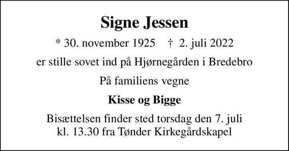 Signe Jessen
* 30. november 1925    &#x271d; 2. juli 2022
er stille sovet ind på Hjørnegården i Bredebro
På familiens vegne
Kisse og Bigge
Bisættelsen finder sted torsdag den 7. juli kl. 13.30 fra Tønder Kirkegårdskapel