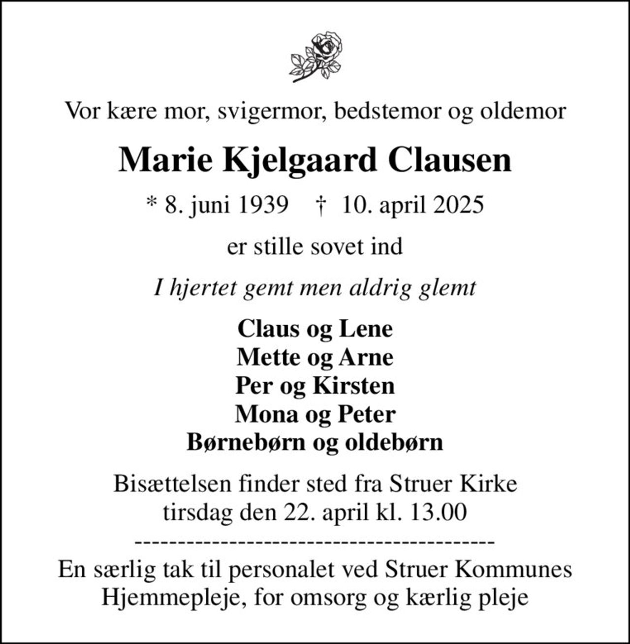 Vor kære mor, svigermor, bedstemor og oldemor
Marie Kjelgaard Clausen
* 8. juni 1939    ✝ 10. april 2025
er stille sovet ind
I hjertet gemt men aldrig glemt
Claus og Lene Mette og Arne Per og Kirsten Mona og Peter Børnebørn og oldebørn
Bisættelsen finder sted fra Struer Kirke  tirsdag den 22. april kl. 13.00  ------------------------------------------ En særlig tak til personalet ved Struer Kommunes Hjemmepleje, for omsorg og kærlig pleje