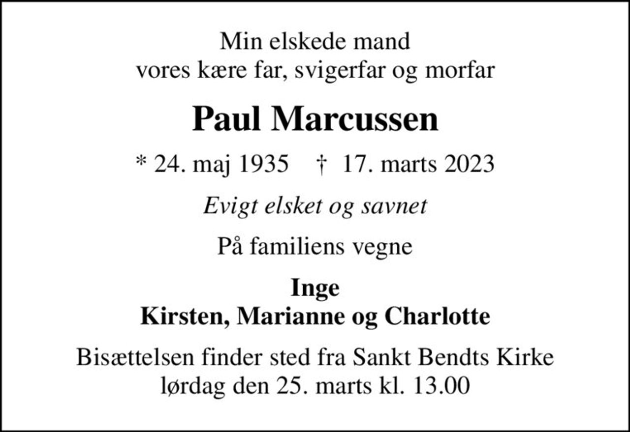 Min elskede mand vores kære far, svigerfar og morfar
Paul Marcussen
* 24. maj 1935    ✝ 17. marts 2023
Evigt elsket og savnet
På familiens vegne
Inge Kirsten, Marianne og Charlotte
Bisættelsen finder sted fra Sankt Bendts Kirke  lørdag den 25. marts kl. 13.00