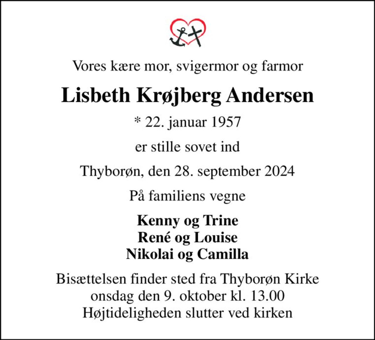 Vores kære mor, svigermor og farmor
Lisbeth Krøjberg Andersen
* 22. januar 1957
er stille sovet ind
Thyborøn, den 28. september 2024
På familiens vegne
Kenny og Trine René og Louise Nikolai og Camilla
Bisættelsen finder sted fra Thyborøn Kirke  onsdag den 9. oktober kl. 13.00  Højtideligheden slutter ved kirken