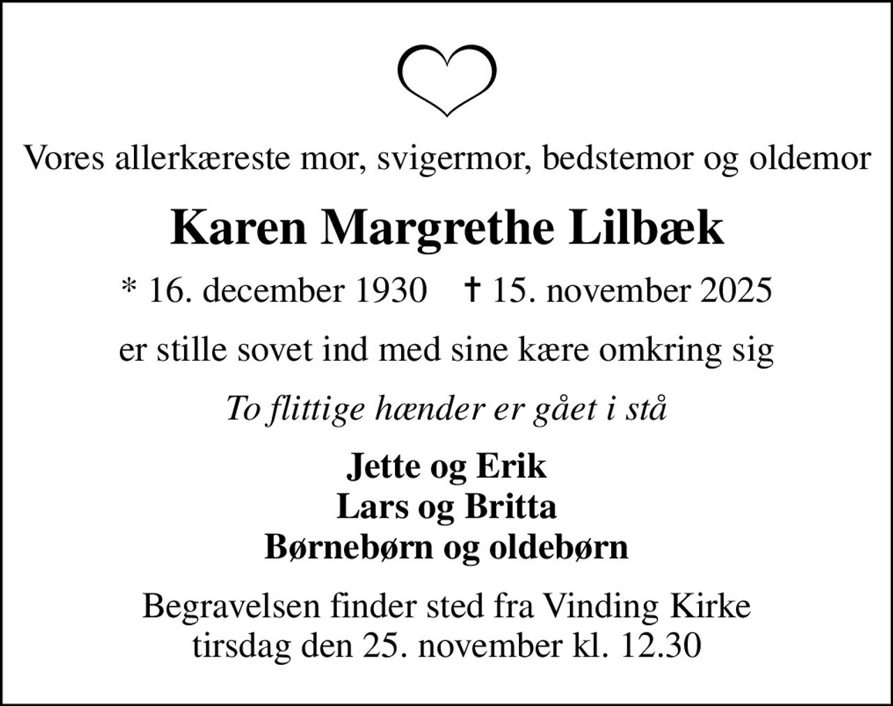 Vores allerkæreste mor, svigermor, bedstemor og oldemor
Karen Margrethe Lilbæk
* 16. december 1930    ✝ 15. november 2025
er stille sovet ind med sine kære omkring sig
To flittige hænder er gået i stå
Jette og Erik Lars og Britta Børnebørn og oldebørn
Begravelsen finder sted fra Vinding Kirke  tirsdag den 25. november kl. 12.30