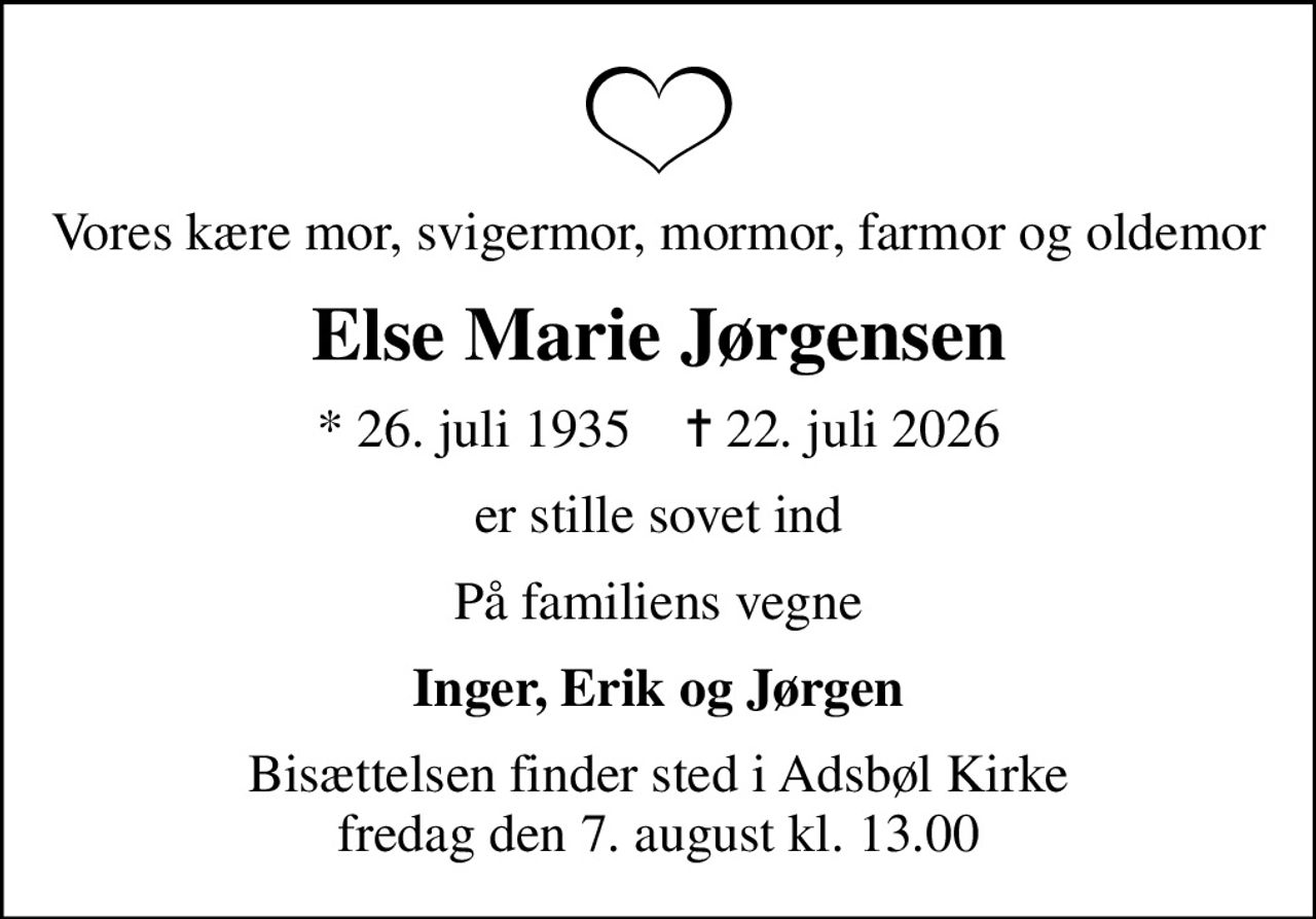 Vores kære mor, svigermor, mormor, farmor og oldemor
Else Marie Jørgensen
* 26. juli 1935    ✝ 22. juli 2026
er stille sovet ind
På familiens vegne
Inger, Erik og Jørgen
Bisættelsen finder sted i Adsbøl Kirke  fredag den 7. august kl. 13.00