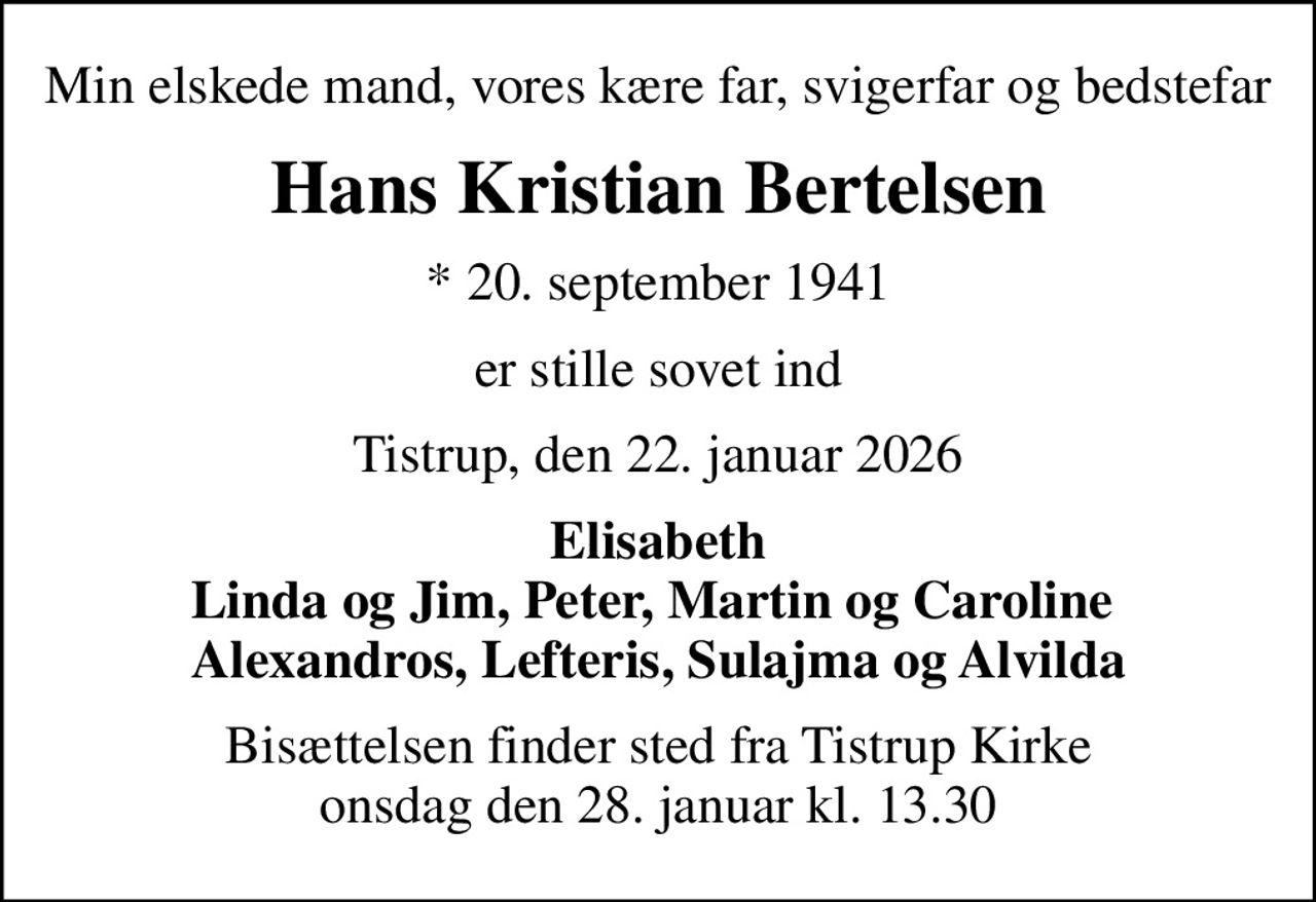 Min elskede mand, vores kære far, svigerfar og bedstefar
Hans Kristian Bertelsen
* 20. september 1941
er stille sovet ind
Tistrup, den 22. januar 2026
Elisabeth Linda og Jim, Peter, Martin og Caroline  Alexandros, Lefteris, Sulajma og Alvilda
Bisættelsen finder sted fra Tistrup Kirke  onsdag den 28. januar kl. 13.30