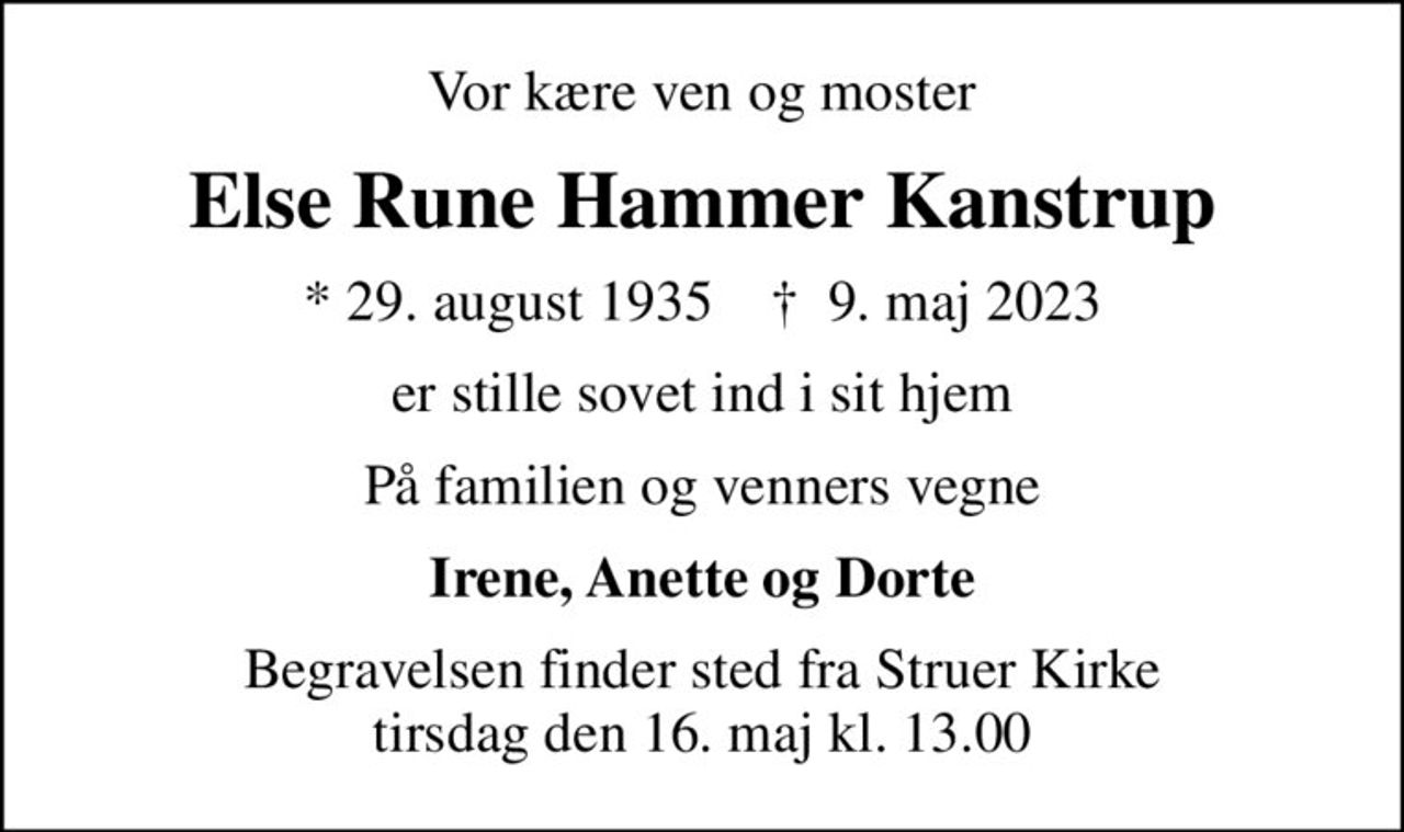 Vor kære ven og moster
Else Rune Hammer Kanstrup
* 29. august 1935    ✝ 9. maj 2023
er stille sovet ind i sit hjem
På familien og venners vegne
Irene, Anette og Dorte
Begravelsen finder sted fra Struer Kirke  tirsdag den 16. maj kl. 13.00