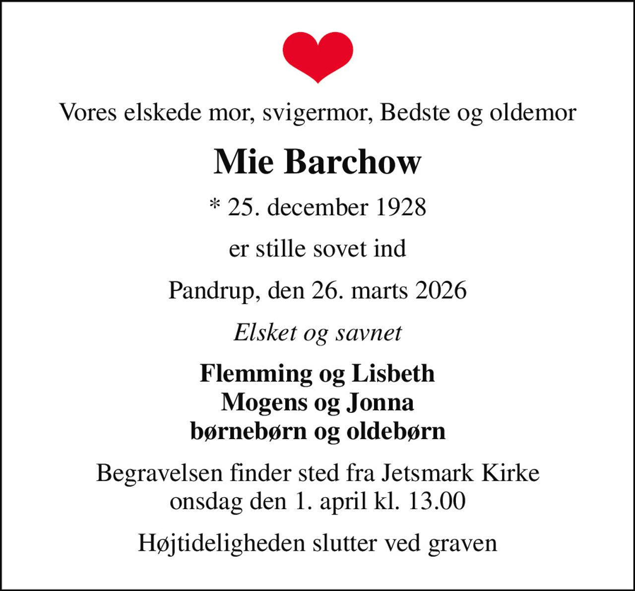Vores elskede mor, svigermor, Bedste og oldemor
Mie Barchow
* 25. december 1928
er stille sovet ind
Pandrup, den 26. marts 2026
Elsket og savnet
Flemming og Lisbeth Mogens og Jonna børnebørn og oldebørn
Begravelsen finder sted fra Jetsmark Kirke  onsdag den 1. april kl. 13.00 
Højtideligheden slutter ved graven