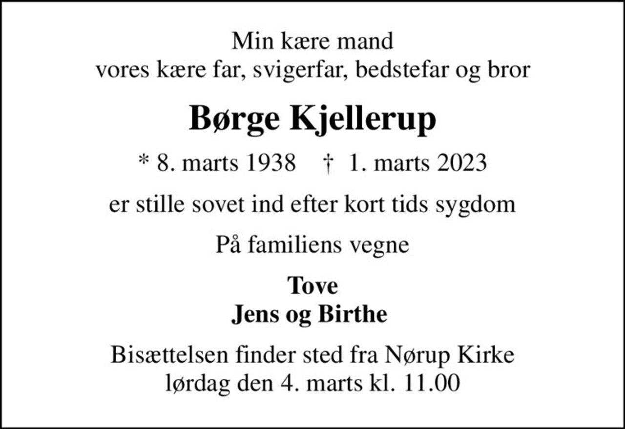 Min kære mand vores kære far, svigerfar, bedstefar og bror
Børge Kjellerup
* 8. marts 1938    ✝ 1. marts 2023
er stille sovet ind efter kort tids sygdom
På familiens vegne
Tove Jens og Birthe 
Bisættelsen finder sted fra Nørup Kirke  lørdag den 4. marts kl. 11.00