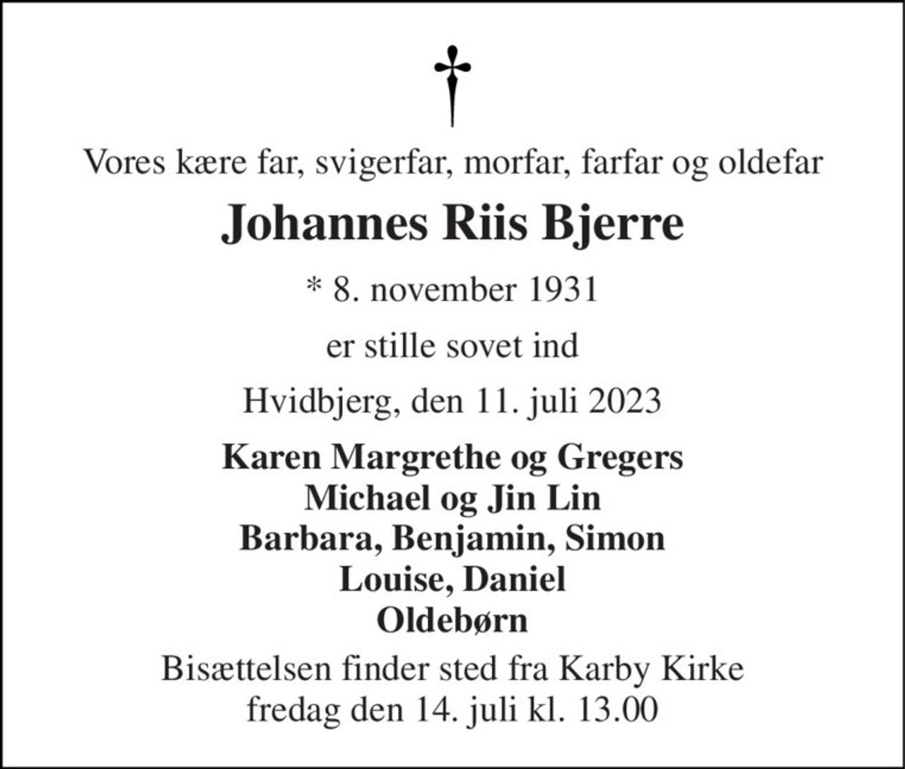 Vores kære far, svigerfar, morfar, farfar og oldefar 
Johannes Riis Bjerre 
* 8. november 1931 
er stille sovet ind 
Hvidbjerg, den 11. juli 2023 
Karen Margrethe og Gregers Michael og Jin Lin Barbara, Benjamin, Simon Louise, Daniel Oldebørn 
Bisættelsen finder sted fra Karby Kirke fredag den 14. juli kl. 13.00