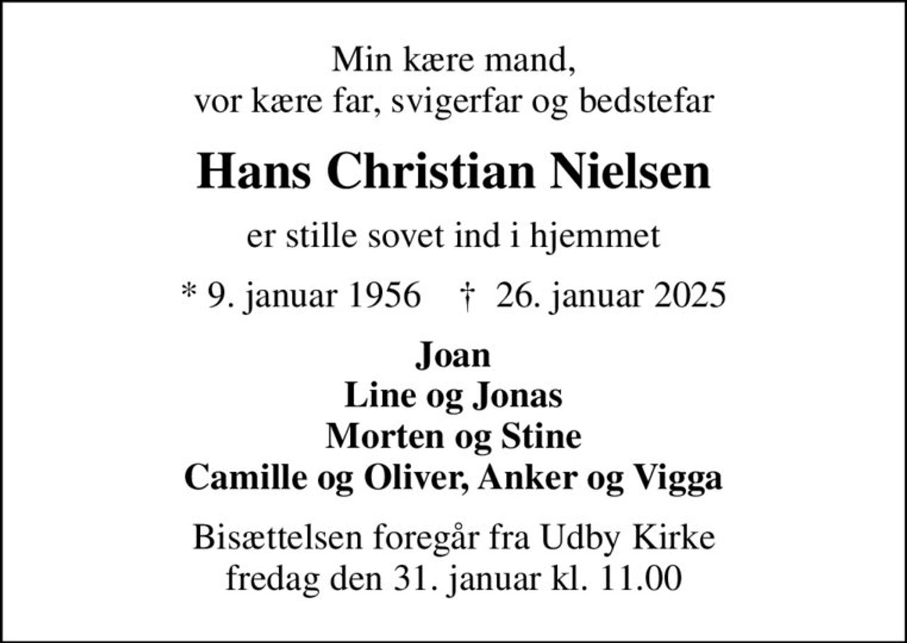 Min kære mand, vor kære far, svigerfar og bedstefar
Hans Christian Nielsen
er stille sovet ind i hjemmet
* 9. januar 1956    ✝ 26. januar 2025
Joan Line og Jonas Morten og Stine Camille og Oliver, Anker og Vigga
Bisættelsen foregår fra Udby Kirke  fredag den 31. januar kl. 11.00