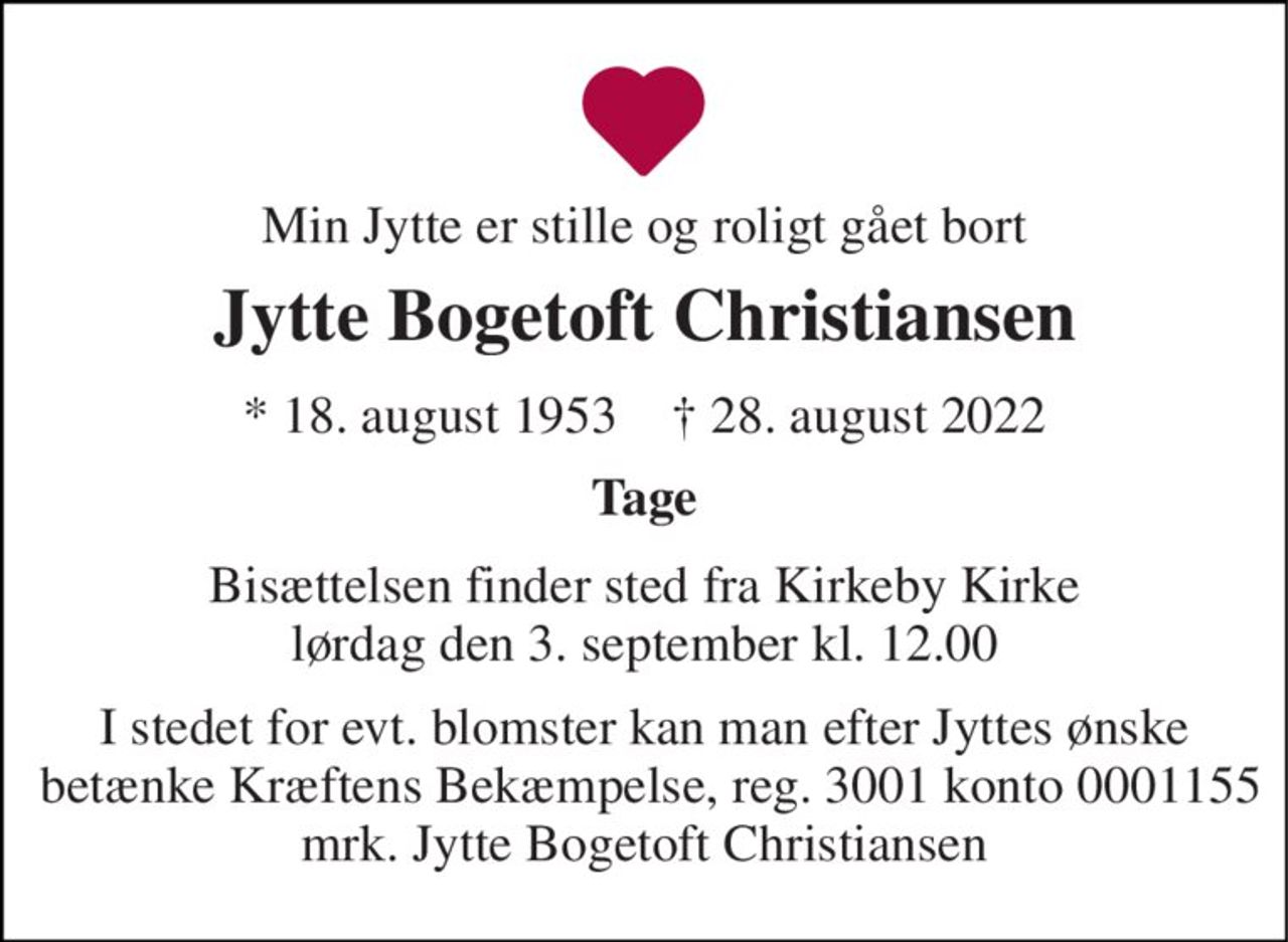 Min Jytte er stille og roligt gået bort 
Jytte Bogetoft Christiansen 
*​ 18. august 1953​    †​ 28. august 2022 
Tage 
Bisættelsen​ finder sted fra Kirkeby Kirke​ lørdag den 3. september​ kl. 12.00 
I stedet for evt. blomster kan man efter Jyttes ønske  betænke Kræftens Bekæmpelse, reg. 3001 konto 0001155 mrk. Jytte Bogetoft Christiansen