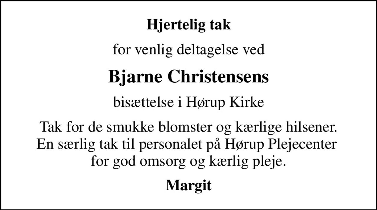 Hjertelig tak
for venlig deltagelse ved
Bjarne Christensens
bisættelse i Hørup Kirke
Tak for de smukke blomster og kærlige hilsener. En særlig tak til personalet på Hørup Plejecenter  for god omsorg og kærlig pleje.
Margit