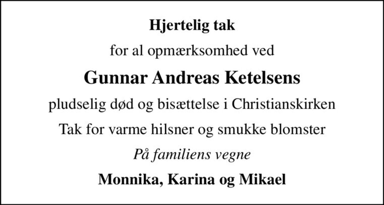 Hjertelig tak
for al opmærksomhed ved
Gunnar Andreas Ketelsens
pludselig død og bisættelse i Christianskirken
Tak for varme hilsner og smukke blomster
På familiens vegne
Monnika, Karina og Mikael