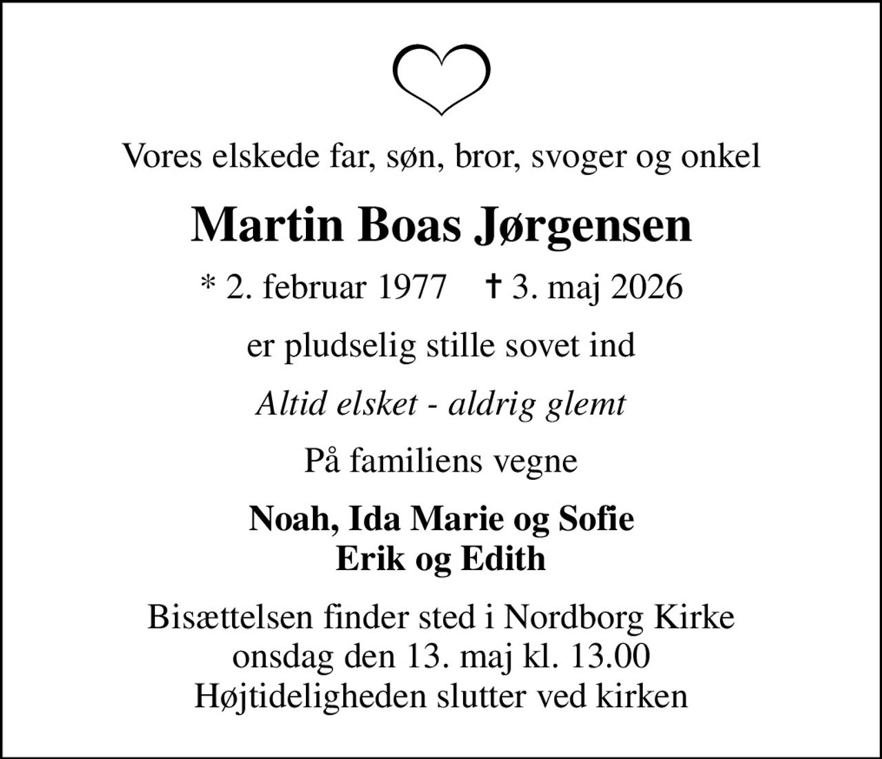 Vores elskede far, søn, bror, svoger og onkel
Martin Boas Jørgensen
* 2. februar 1977    ✝ 3. maj 2026
er pludselig stille sovet ind
Altid elsket - aldrig glemt
På familiens vegne
Noah, Ida Marie og Sofie Erik og Edith
Bisættelsen finder sted i Nordborg Kirke  onsdag den 13. maj kl. 13.00  Højtideligheden slutter ved kirken