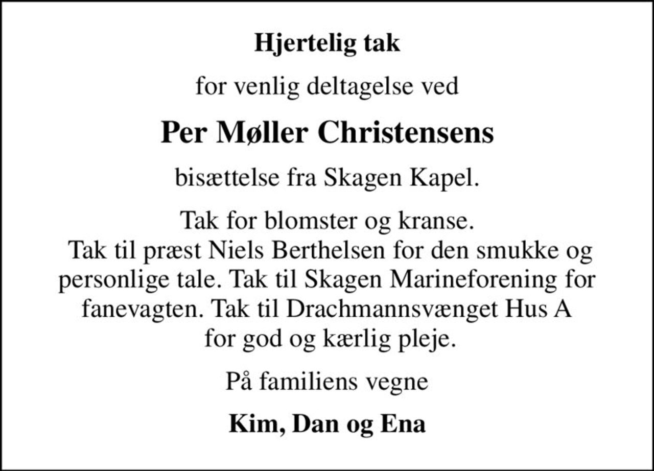 Hjertelig tak
for venlig deltagelse ved
Per Møller Christensens
bisættelse fra Skagen Kapel.
Tak for blomster og kranse.  Tak til præst Niels Berthelsen for den smukke og personlige tale. Tak til Skagen Marineforening for fanevagten. Tak til Drachmannsvænget Hus A  for god og kærlig pleje.
På familiens vegne
Kim, Dan og Ena