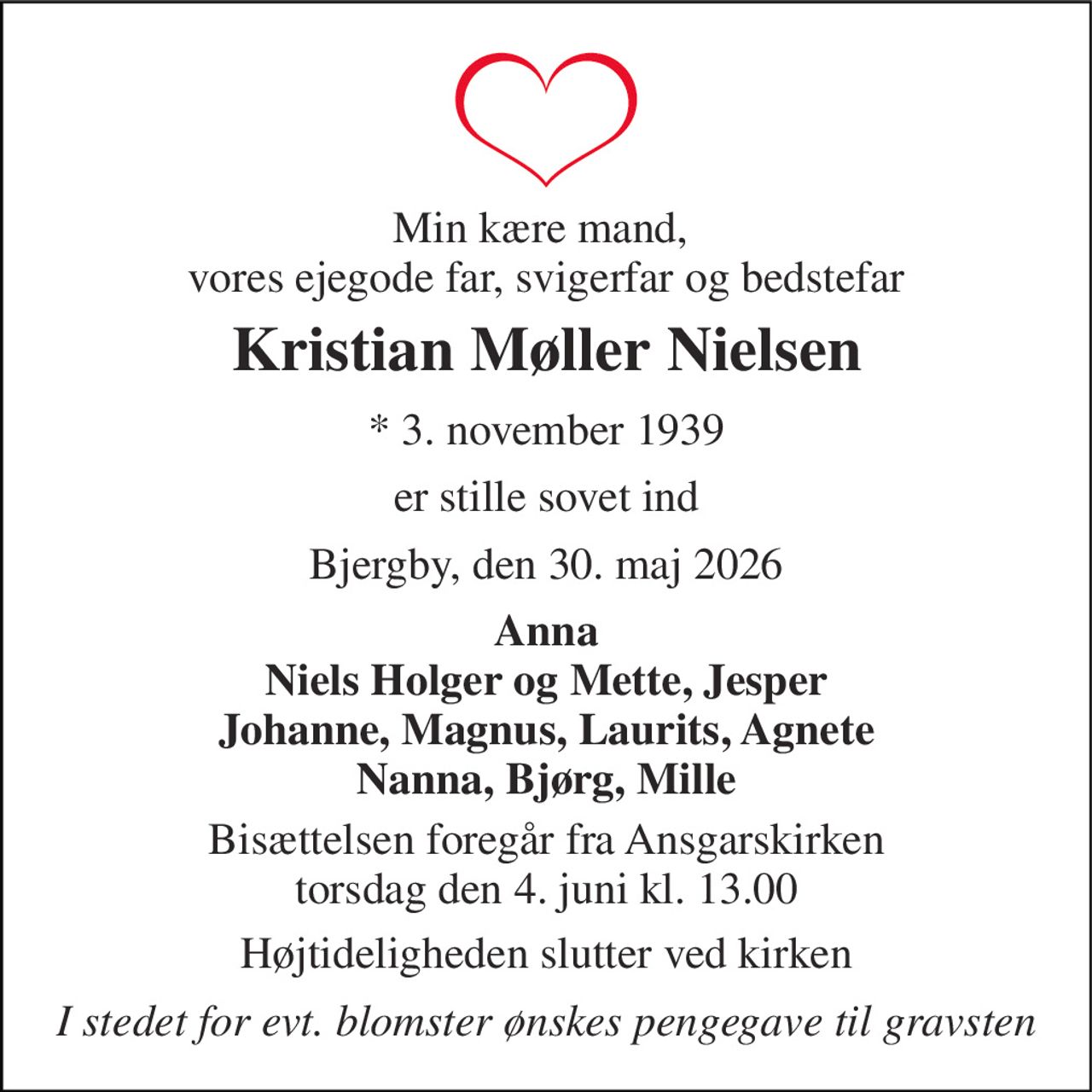 Min kære mand,  vores ejegode far, svigerfar og bedstefar 
Kristian Møller Nielsen 
* 3. november 1939 
er stille sovet ind 
Bjergby, den 30. maj 2026 
Anna Niels Holger og Mette, Jesper Johanne, Magnus, Laurits, Agnete Nanna, Bjørg, Mille 
Bisættelsen foregår fra Ansgarskirken torsdag den 4. juni kl. 13.00 
Højtideligheden slutter ved kirken 
I stedet for evt. blomster ønskes pengegave til gravsten