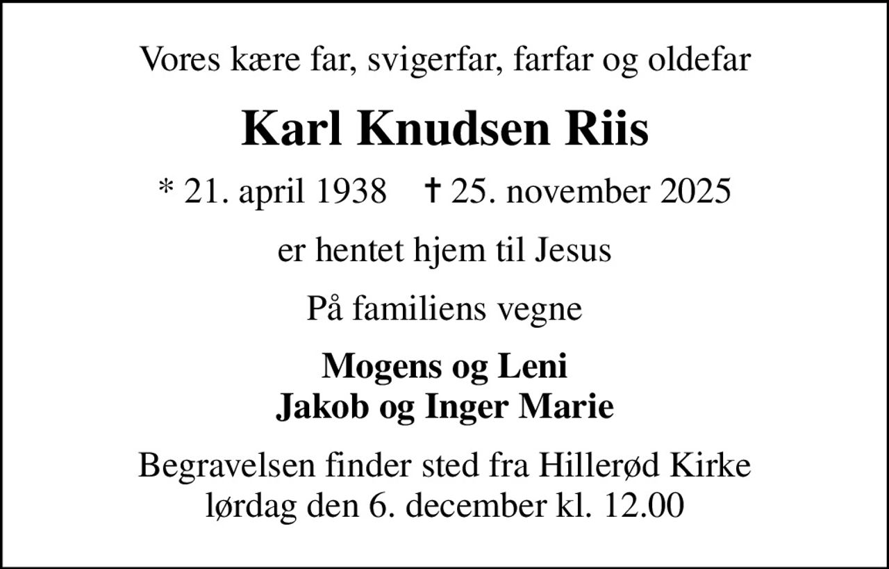 Vores kære far, svigerfar, farfar og oldefar
Karl Knudsen Riis
* 21. april 1938    ✝ 25. november 2025
er hentet hjem til Jesus
På familiens vegne
Mogens og Leni Jakob og Inger Marie
Begravelsen finder sted fra Hillerød Kirke  lørdag den 6. december kl. 12.00