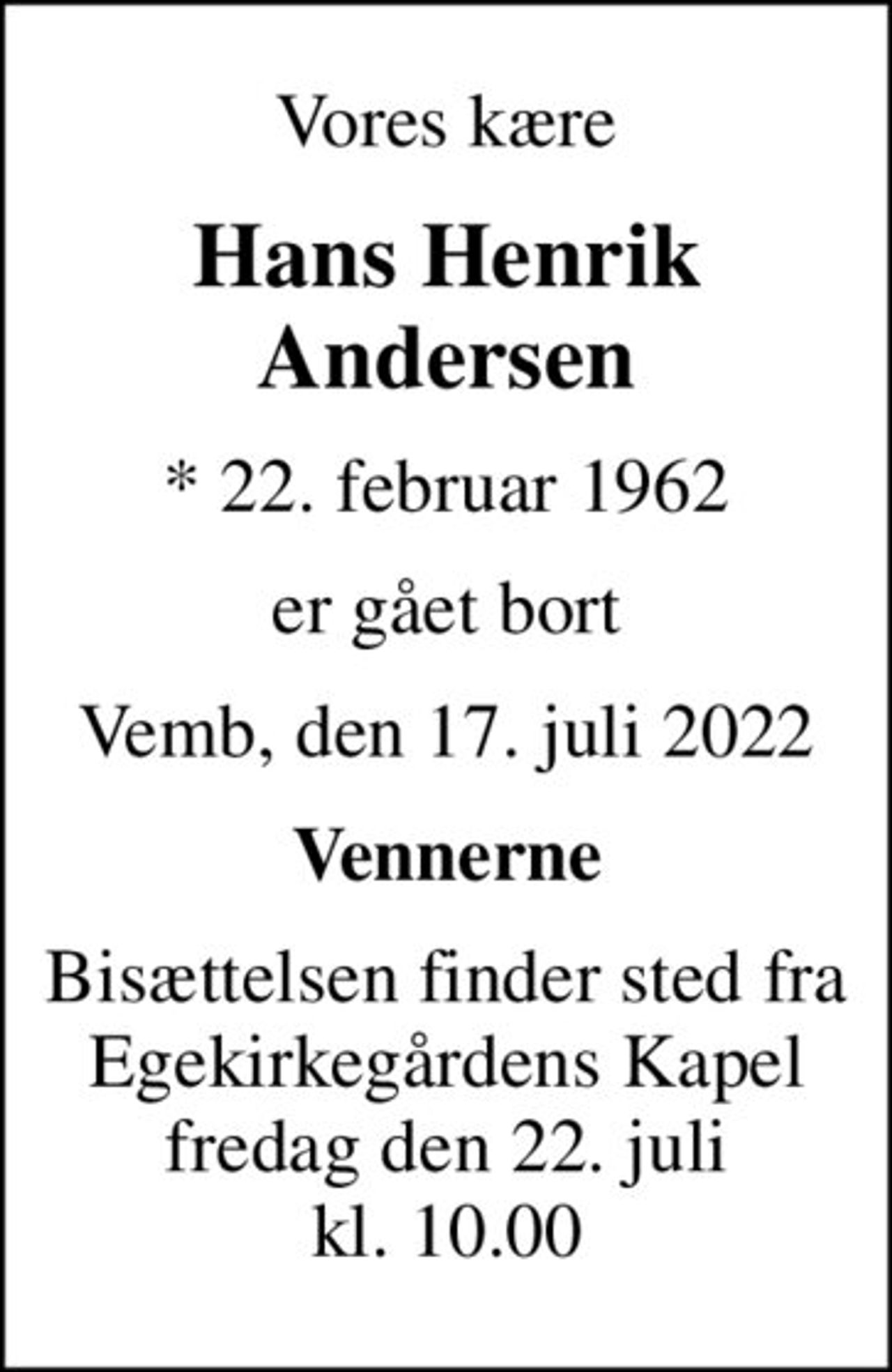 Vores kære
Hans Henrik Andersen
* 22. februar 1962
er gået bort
Vemb, den 17. juli 2022
Vennerne
Bisættelsen finder sted fra Egekirkegårdens Kapel fredag den 22. juli kl. 10.00