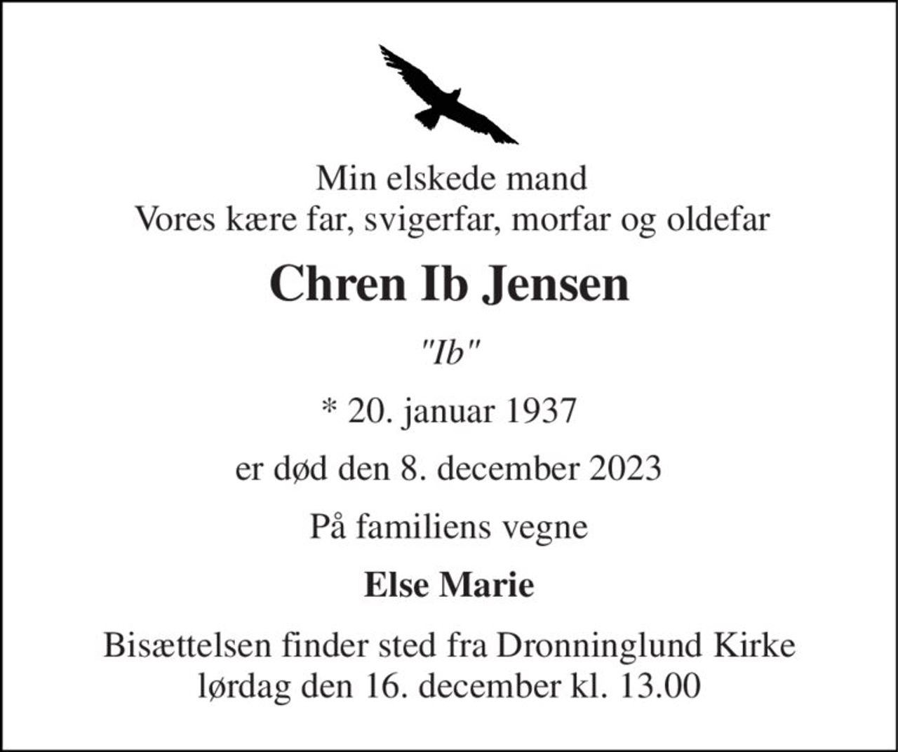 Min elskede mand Vores kære far, svigerfar, morfar og oldefar 
Chren Ib Jensen 
"Ib" 
*​ 20. januar 1937 
er død den 8. december 2023 
På familiens vegne 
Else Marie 
Bisættelsen​ finder sted fra Dronninglund Kirke​ lørdag den 16. december​ kl. 13.00