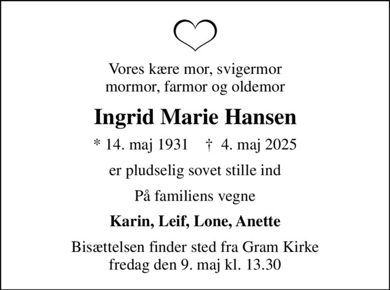 Vores kære mor, svigermor mormor, farmor og oldemor
Ingrid Marie Hansen
* 14. maj 1931    ✝ 4. maj 2025
er pludselig sovet stille ind
På familiens vegne
Karin, Leif, Lone, Anette
Bisættelsen finder sted fra Gram Kirke  fredag den 9. maj kl. 13.30
