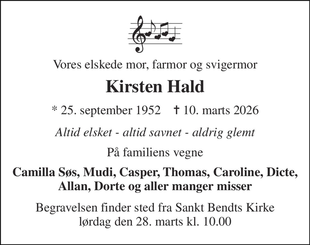 Vores elskede mor, farmor og svigermor 
Kirsten Hald 
* 25. september 1952    ✝ 10. marts 2026 
Altid elsket - altid savnet - aldrig glemt 
På familiens vegne 
Camilla Søs, Mudi, Casper, Thomas, Caroline, Dicte, Allan, Dorte og aller manger misser 
Begravelsen finder sted fra Sankt Bendts Kirke lørdag den 28. marts kl. 10.00