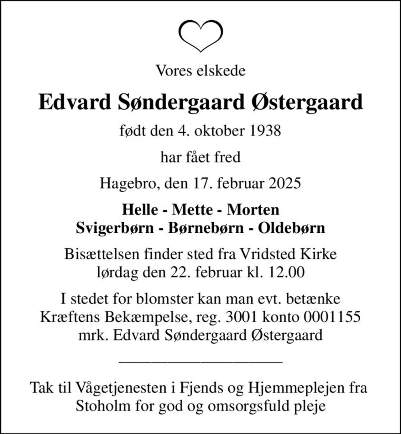 Vores elskede
Edvard Søndergaard Østergaard
født den 4. oktober 1938
har fået fred
Hagebro, den 17. februar 2025
Helle - Mette - Morten Svigerbørn - Børnebørn - Oldebørn
Bisættelsen finder sted fra Vridsted Kirke  lørdag den 22. februar kl. 12.00 
I stedet for evt. blomster kan man betænke
					Kræftens Bekæmpelse reg.3001konto0001155mrk. Edvard Søndergaard
					Østergaard
I stedet for blomster kan man evt. betænke Kræftens Bekæmpelse, reg. 3001 konto 0001155 mrk. Edvard Søndergaard Østergaard
Tak til Vågetjenesten i Fjends og Hjemmeplejen fra  Stoholm for god og omsorgsfuld pleje