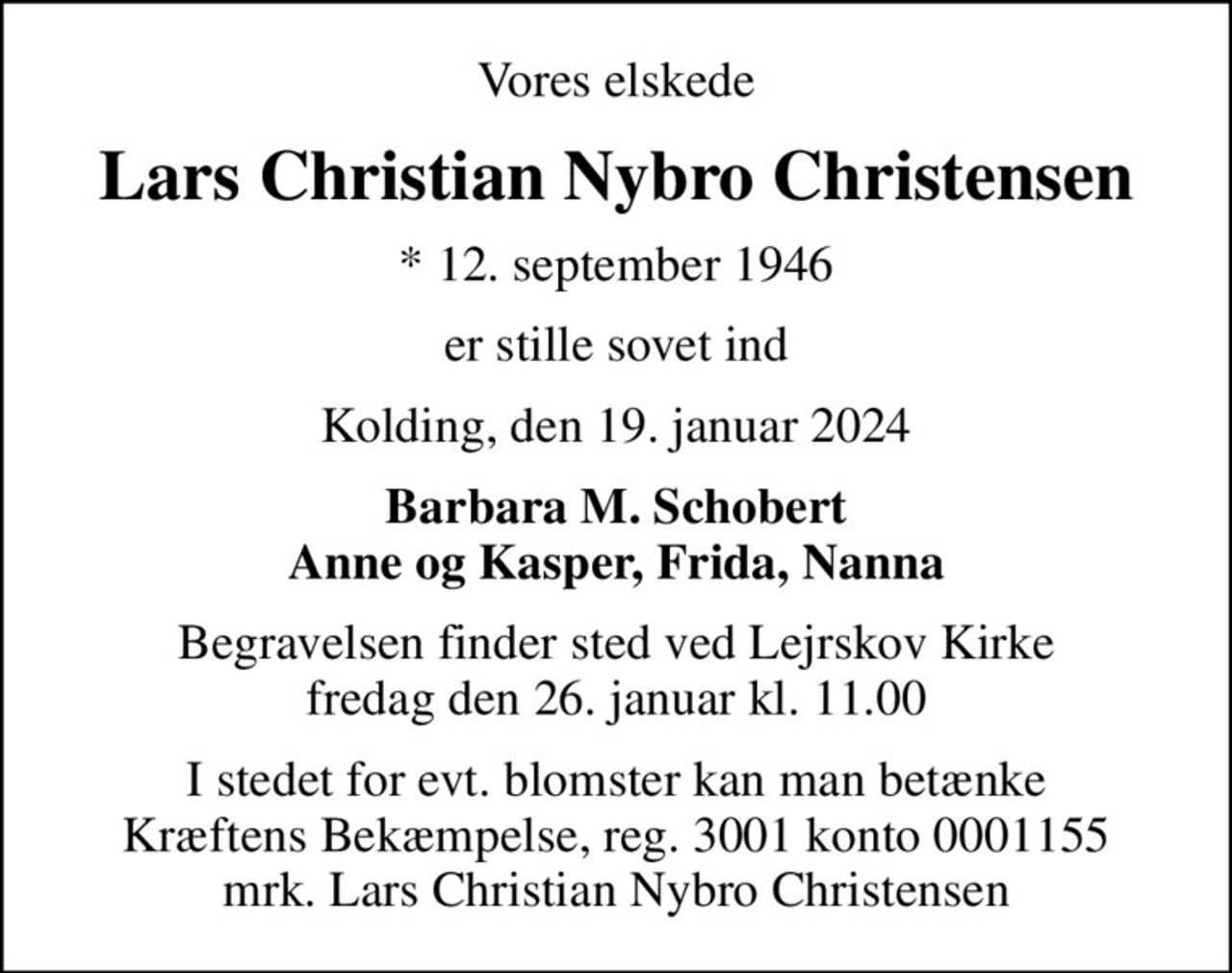 Vores elskede
Lars Christian Nybro Christensen
* 12. september 1946
er stille sovet ind
Kolding, den 19. januar 2024
Barbara M. Schobert Anne og Kasper, Frida, Nanna
Begravelsen finder sted ved Lejrskov Kirke  fredag den 26. januar kl. 11.00 
I stedet for evt. blomster kan man betænke
					Kræftens Bekæmpelse reg.3001konto0001155mrk. Lars
					Christian Nybro Christensen