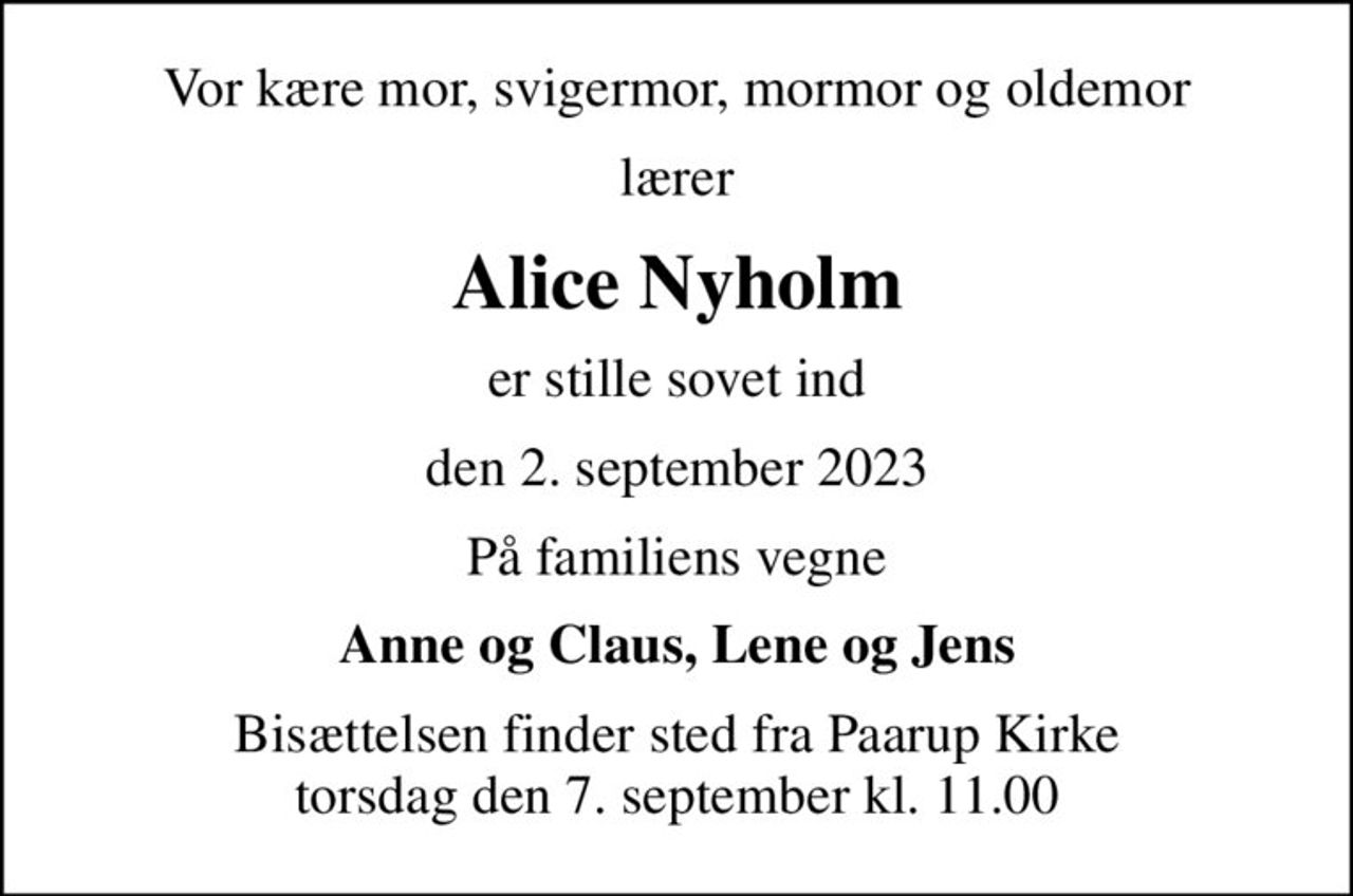 Vor kære mor, svigermor, mormor og oldemor
lærer
Alice Nyholm
er stille sovet ind
den 2. september 2023
På familiens vegne
Anne og Claus, Lene og Jens
Bisættelsen finder sted fra Paarup Kirke  torsdag den 7. september kl. 11.00