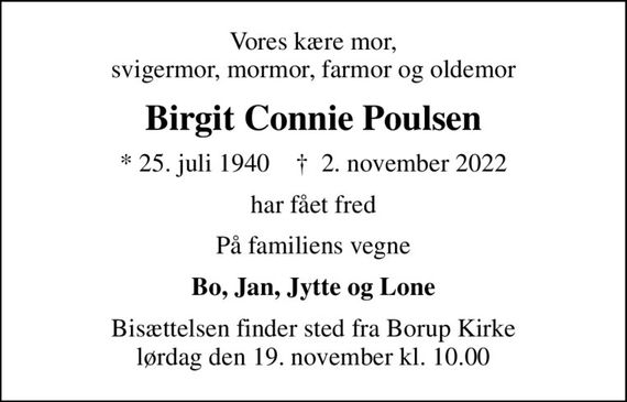 Vores kære mor, svigermor, mormor, farmor og oldemor
Birgit Connie Poulsen
* 25. juli 1940    &#x271d; 2. november 2022
har fået fred
På familiens vegne
Bo, Jan, Jytte og Lone
Bisættelsen finder sted fra Borup Kirke  lørdag den 19. november kl. 10.00