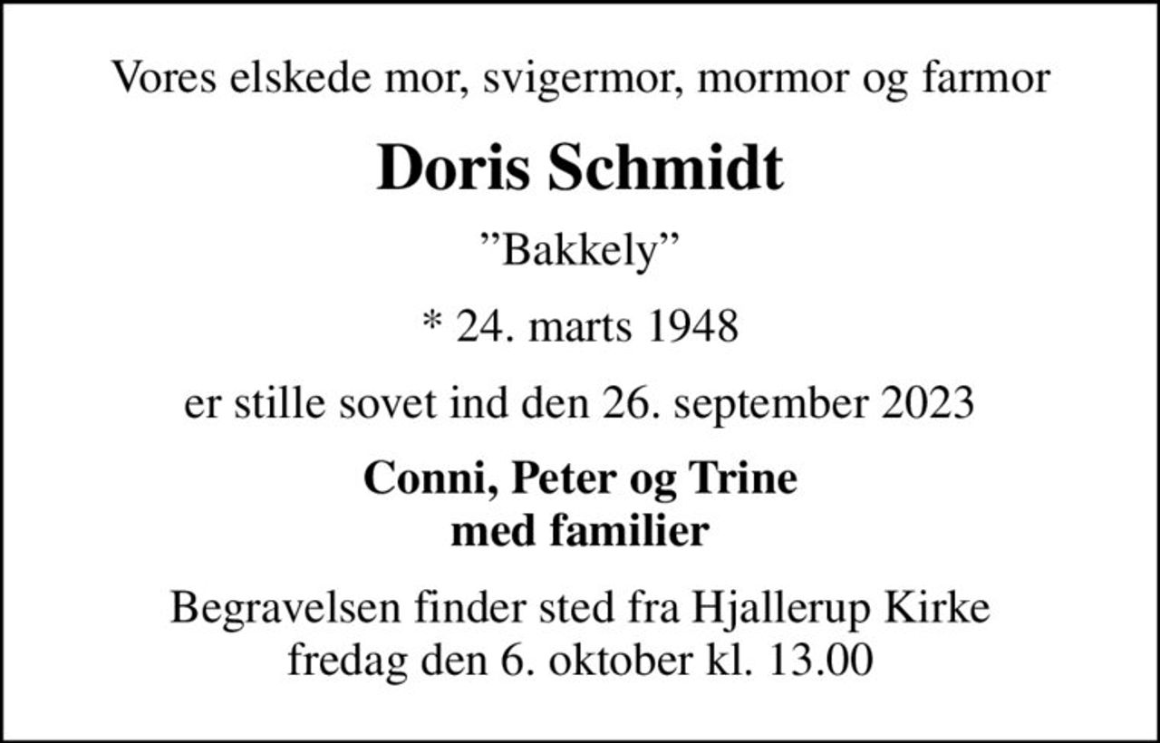 Vores elskede mor, svigermor, mormor og farmor
Doris Schmidt
Bakkely
* 24. marts 1948
er stille sovet ind den 26. september 2023
Conni, Peter og Trine med familier
Begravelsen finder sted fra Hjallerup Kirke  fredag den 6. oktober kl. 13.00