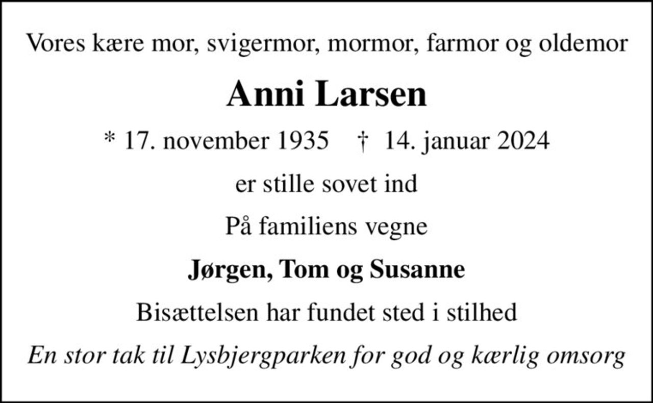 Vores kære mor, svigermor, mormor, farmor og oldemor
Anni Larsen
* 17. november 1935    ✝ 14. januar 2024
er stille sovet ind
På familiens vegne
Jørgen, Tom og Susanne
Bisættelsen har fundet sted i stilhed
En stor tak til Lysbjergparken for god og kærlig omsorg