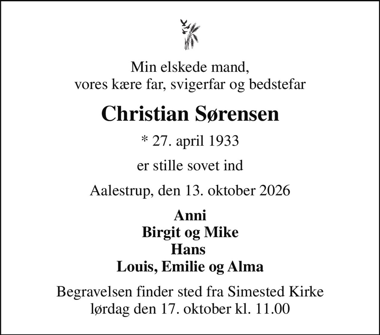 Min elskede mand, vores kære far, svigerfar og bedstefar
Christian Sørensen
* 27. april 1933
er stille sovet ind
Aalestrup, den 13. oktober 2026
Anni Birgit og Mike Hans  Louis, Emilie og Alma
Højtideligheden har fundet sted