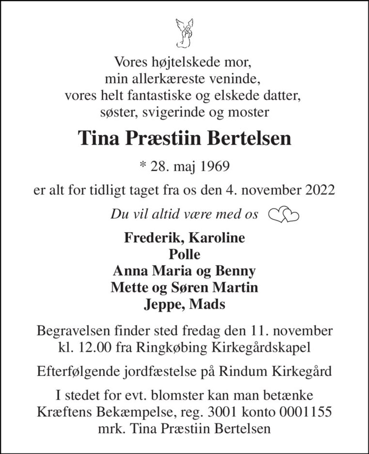 Vores højtelskede mor,  min allerkæreste veninde,  vores helt fantastiske og elskede datter,  søster, svigerinde og moster 
Tina Præstiin Bertelsen 
*​ 28. maj 1969 
er alt for tidligt taget fra os den 4. november 2022 
Du vil altid være med os 
Frederik, Karoline Polle Anna Maria og Benny Mette og Søren Martin Jeppe, Mads 
Begravelsen​ finder sted fredag den 11. november​ kl. 12.00 fra Ringkøbing Kirkegårdskapel 
Efterfølgende jordfæstelse på Rindum Kirkegård 
I stedet for evt. blomster kan man betænke Kræftens Bekæmpelse, reg. 3001 konto 0001155 mrk. Tina Præstiin Bertelsen