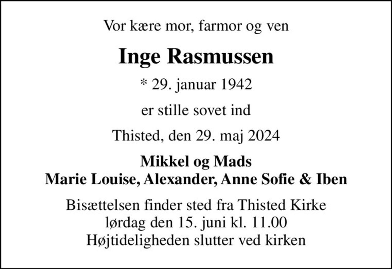Vor kære mor, farmor og ven
Inge Rasmussen
* 29. januar 1942
er stille sovet ind
Thisted, den 29. maj 2024
Mikkel og Mads Marie Louise, Alexander, Anne Sofie & Iben
Bisættelsen finder sted fra Thisted Kirke  lørdag den 15. juni kl. 11.00  Højtideligheden slutter ved kirken