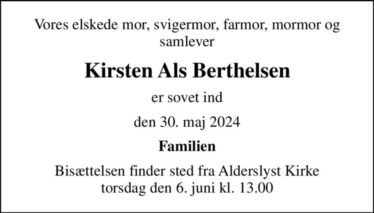 Vores elskede mor, svigermor, farmor, mormor og samlever
Kirsten Als Berthelsen
er sovet ind
den 30. maj 2024
Familien
Bisættelsen finder sted fra Alderslyst Kirke  torsdag den 6. juni kl. 13.00
