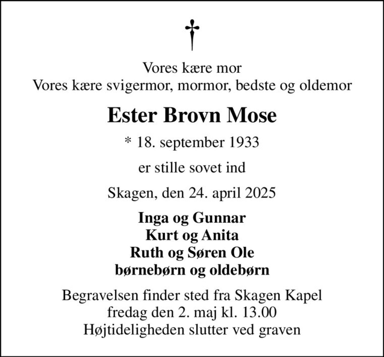 Vores kære mor Vores kære svigermor, mormor, bedste og oldemor
Ester Brovn Mose
* 18. september 1933
er stille sovet ind
Skagen, den 24. april 2025
Inga og Gunnar Kurt og Anita Ruth og Søren Ole børnebørn og oldebørn
Begravelsen finder sted fra Skagen Kapel  fredag den 2. maj kl. 13.00  Højtideligheden slutter ved graven