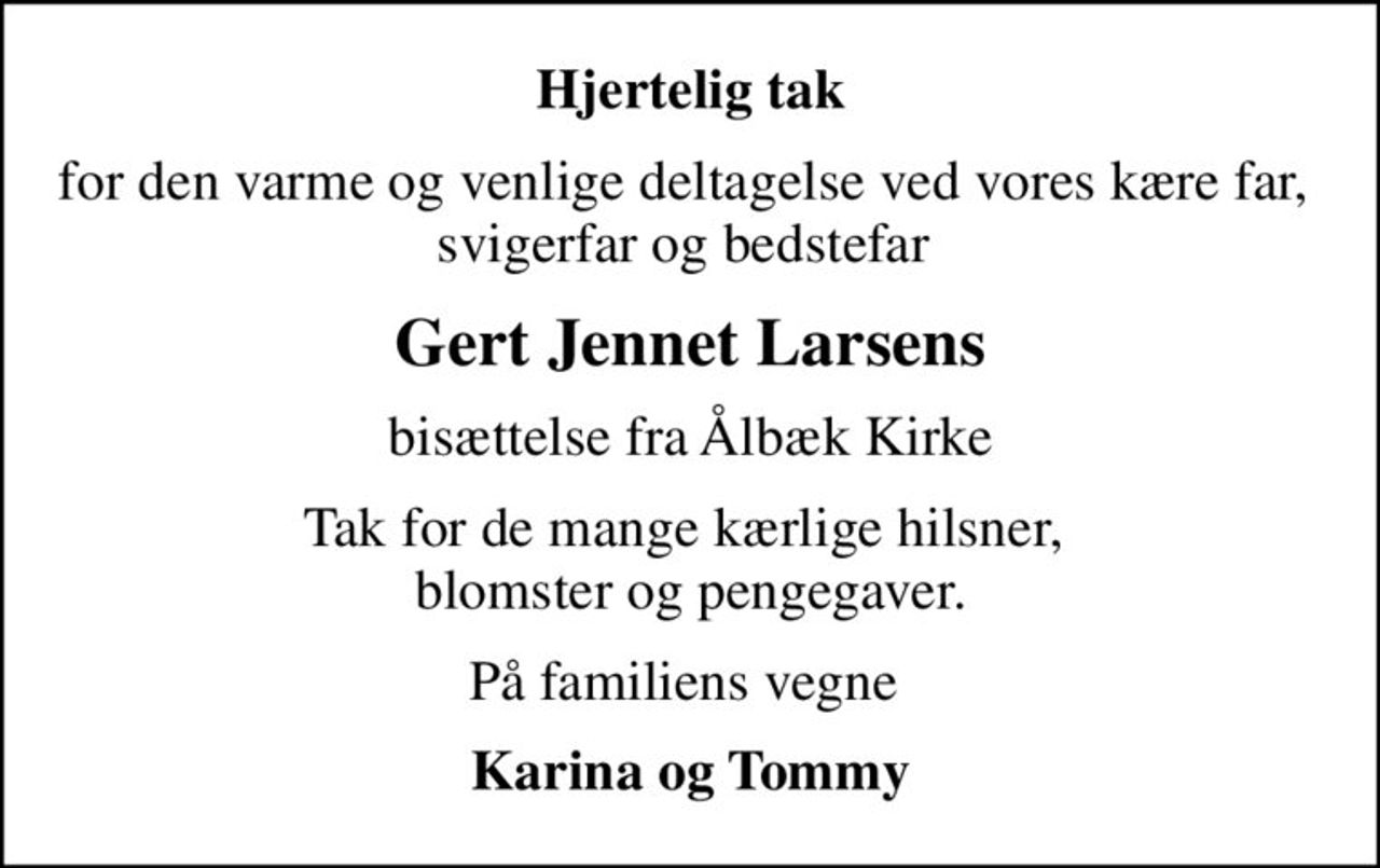 Hjertelig tak
for den varme og venlige deltagelse ved vores kære far,  svigerfar og bedstefar 
Gert Jennet Larsens
bisættelse fra Ålbæk Kirke
Tak for de mange kærlige hilsner,  blomster og pengegaver.
På familiens vegne 
Karina og Tommy