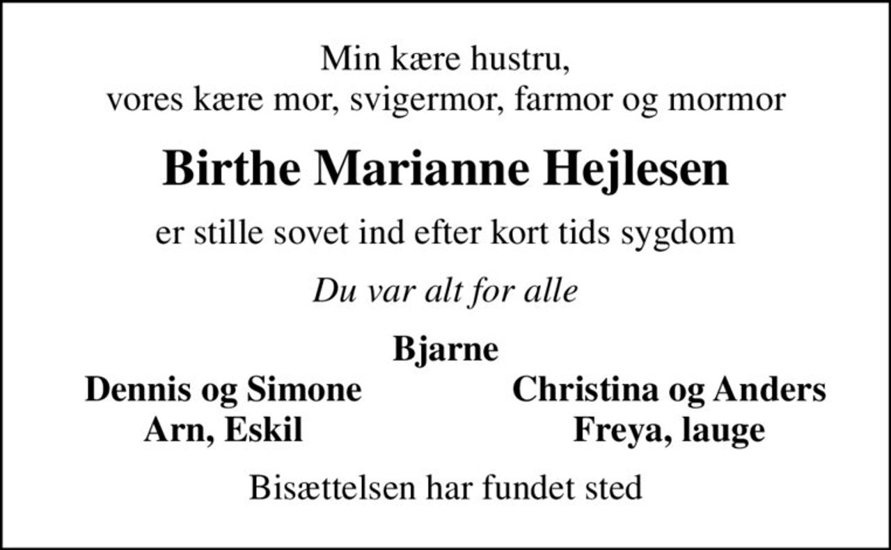 Min kære hustru, vores kære mor, svigermor, farmor og mormor
Birthe Marianne Hejlesen
er stille sovet ind efter kort tids sygdom
Du var alt for alle
Bjarne
Dennis og Simone
Christina og Anders
Arn, Eskil
Freya, lauge
Bisættelsen har fundet sted
