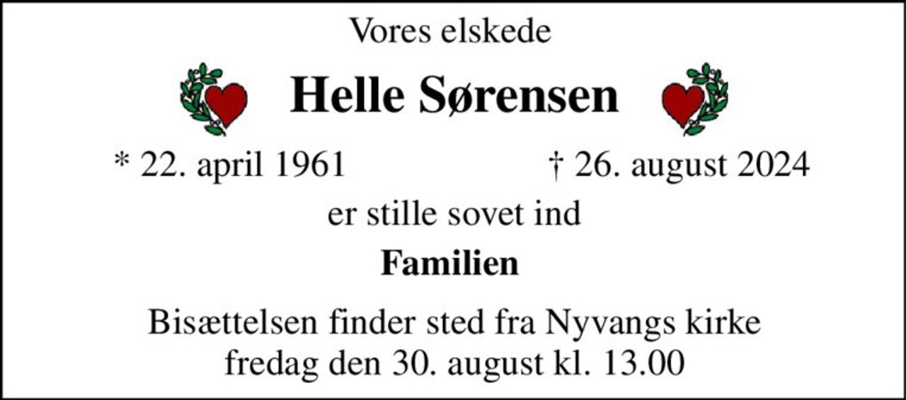 Vores elskede  
Helle Sørensen​ 
*​ 22. april 1961 
†​ 26. august 2024​ 
er stille sovet ind 
Familien  
Bisættelsen finder sted fra Nyvangs kirke fredag den 30. august kl. 13.00