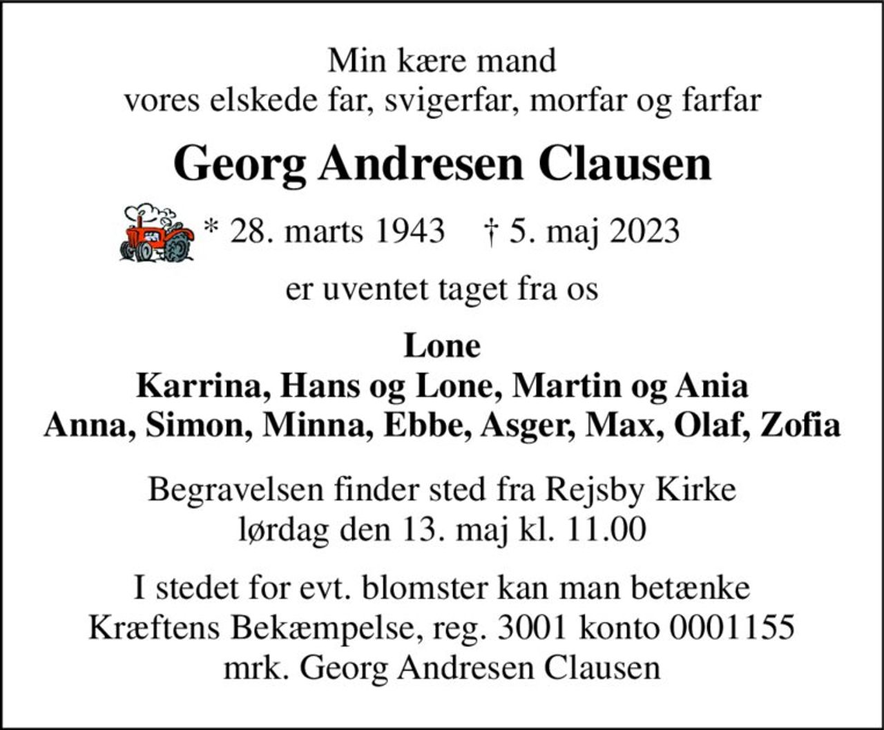 Min kære mand vores elskede far, svigerfar, morfar og farfar 
Georg Andresen Clausen 
*​ 28. marts 1943​    †​ 5. maj 2023 
er uventet taget fra os 
Lone Karrina, Hans og Lone, Martin og Ania Anna, Simon, Minna, Ebbe, Asger, Max, Olaf, Zofia 
Begravelsen​ finder sted fra Rejsby Kirke​ lørdag den 13. maj​ kl. 11.00 
I stedet for evt. blomster kan man betænke Kræftens Bekæmpelse, reg. 3001 konto 0001155 mrk. Georg Andresen Clausen